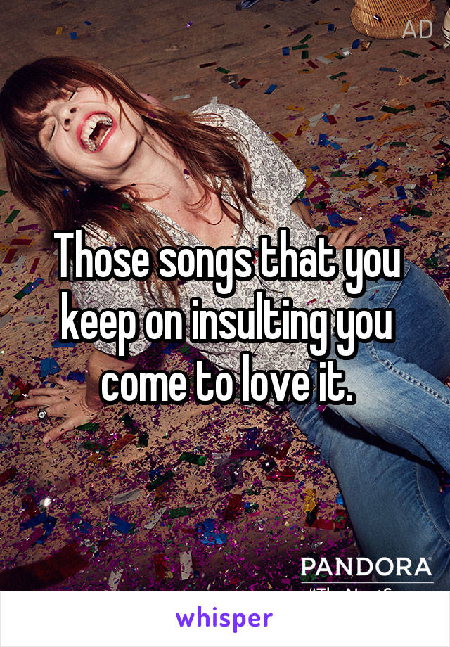 Those songs that you keep on insulting you come to love it.