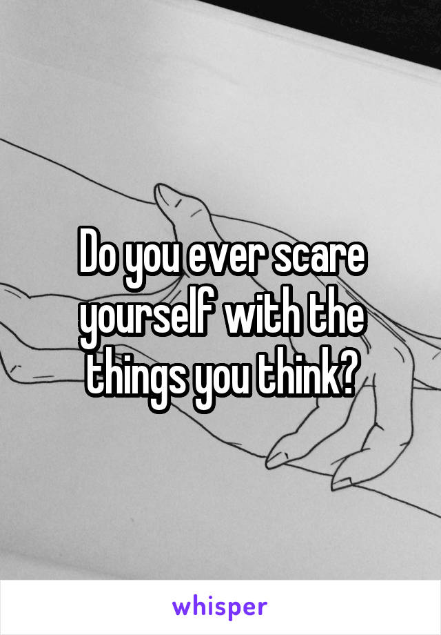 Do you ever scare yourself with the things you think?
