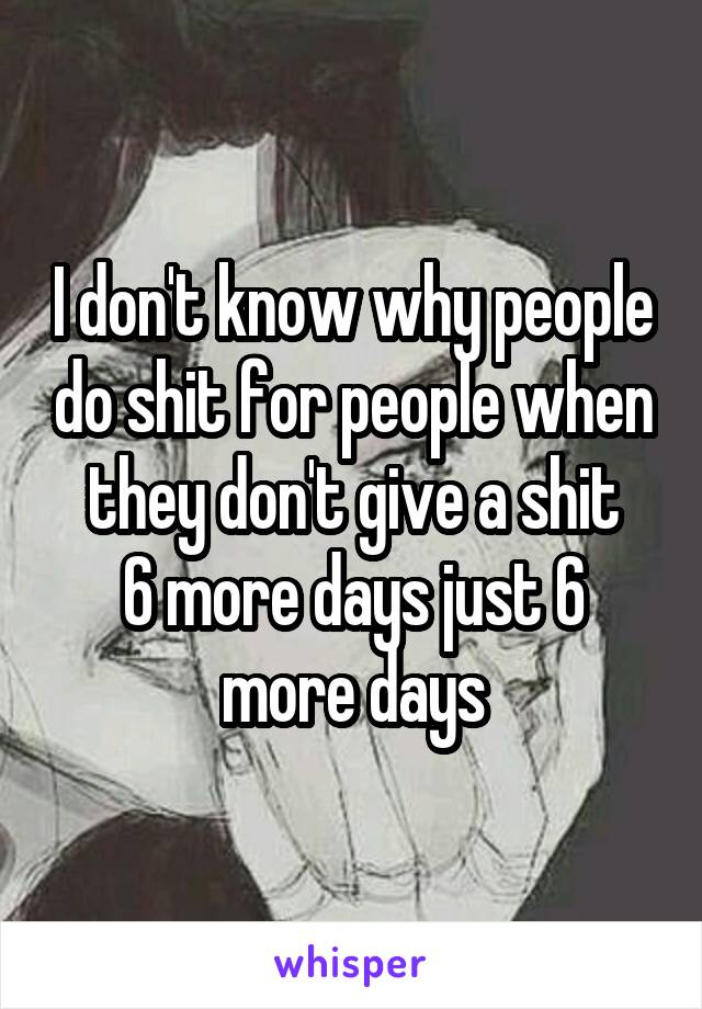 I don't know why people do shit for people when they don't give a shit
6 more days just 6 more days