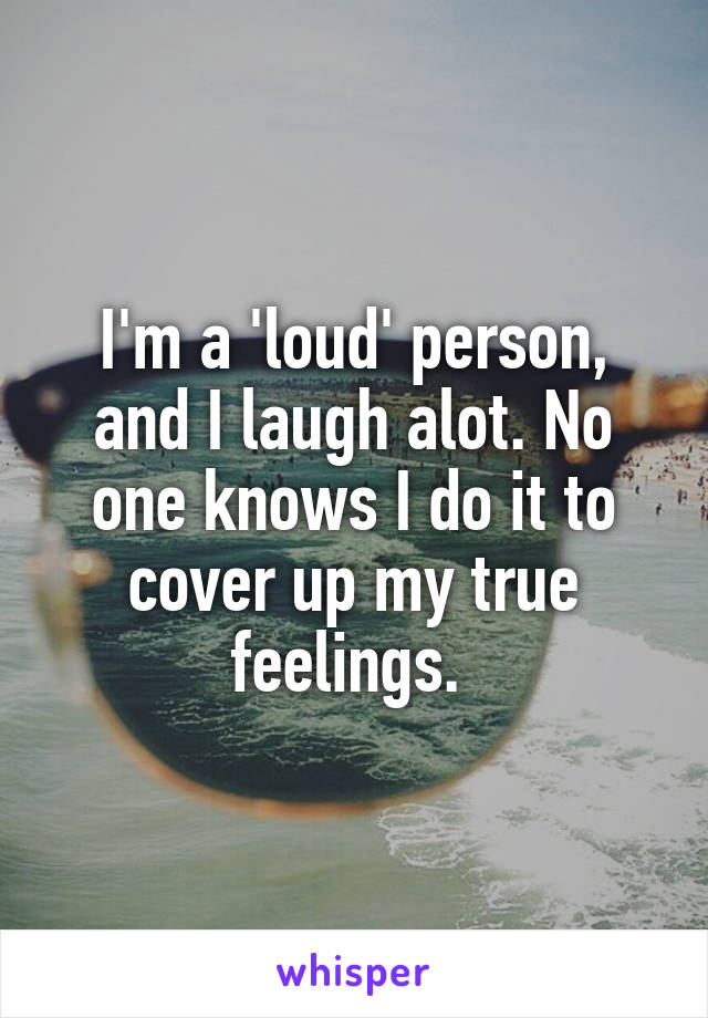 I'm a 'loud' person, and I laugh alot. No one knows I do it to cover up my true feelings. 