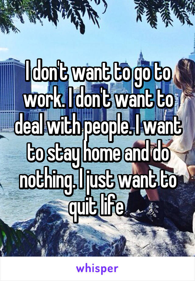 I don't want to go to work. I don't want to deal with people. I want to stay home and do nothing. I just want to quit life 