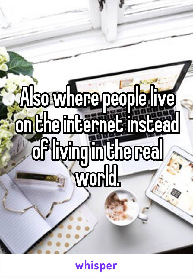 Also where people live on the internet instead of living in the real world.