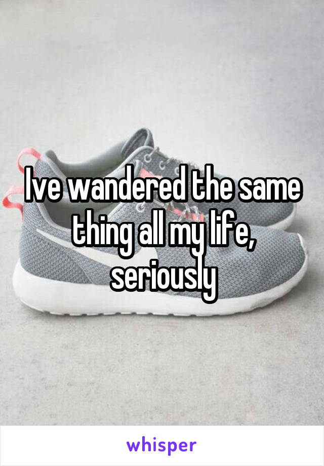 Ive wandered the same thing all my life, seriously