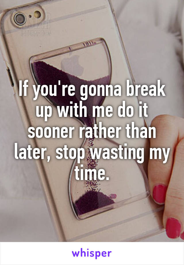 If you're gonna break up with me do it sooner rather than later, stop wasting my time.
