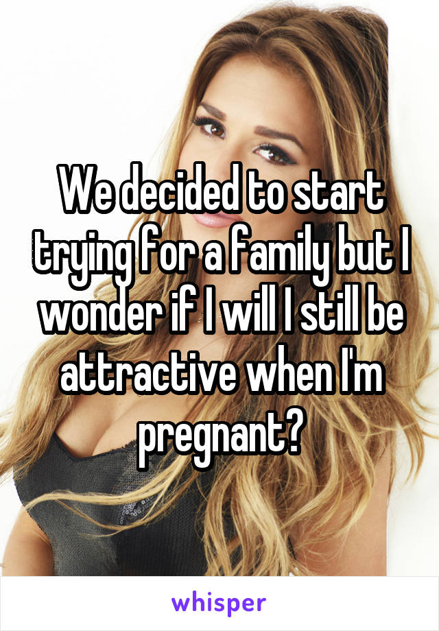 We decided to start trying for a family but I wonder if I will I still be attractive when I'm pregnant?