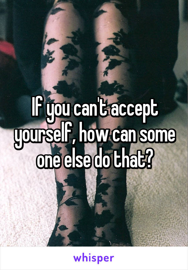 If you can't accept yourself, how can some one else do that?