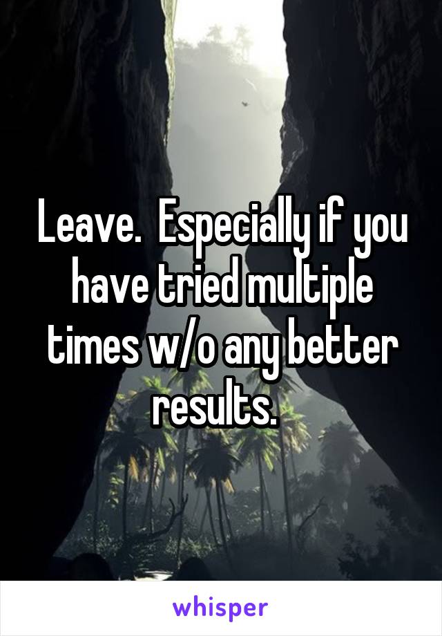 Leave.  Especially if you have tried multiple times w/o any better results.  