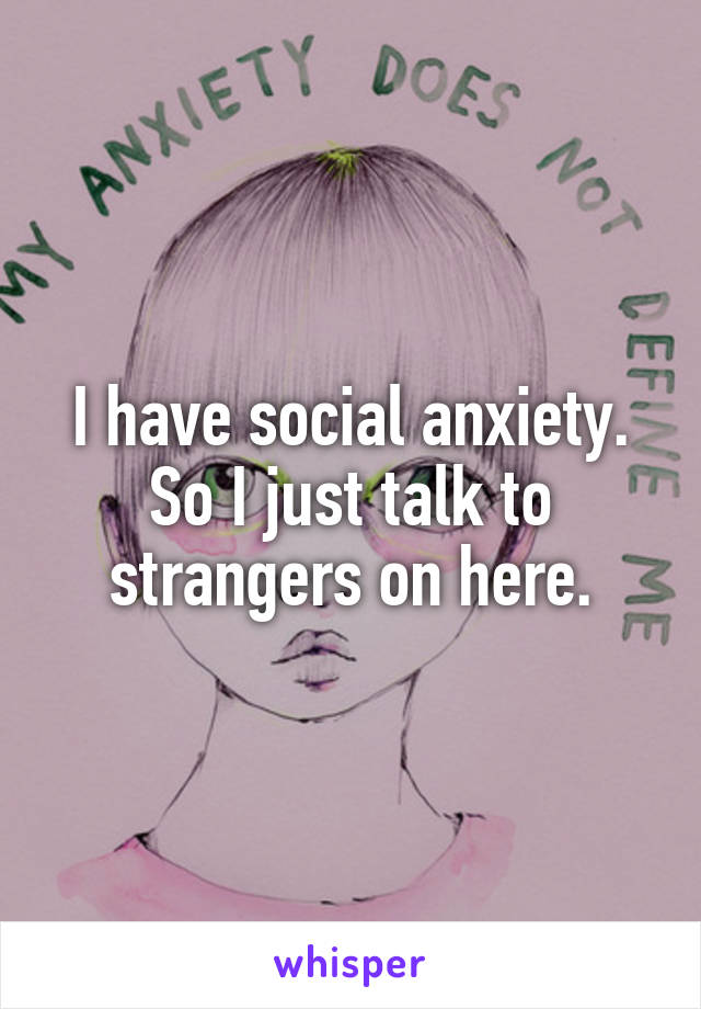 I have social anxiety.
So I just talk to strangers on here.