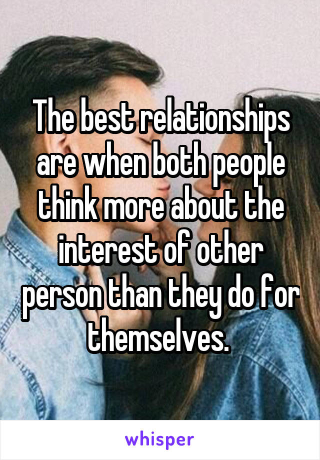 The best relationships are when both people think more about the interest of other person than they do for themselves. 