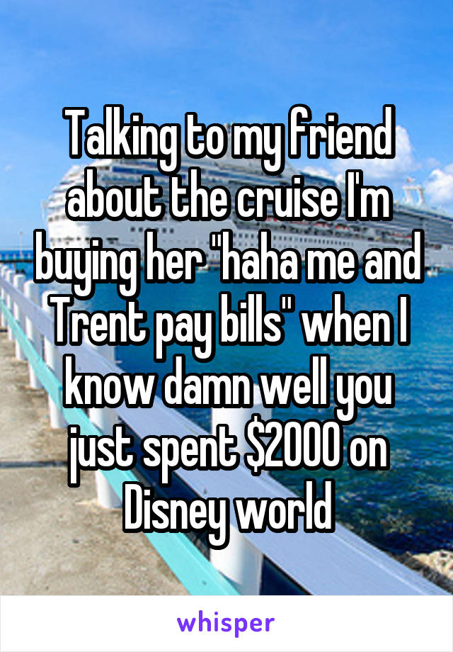 Talking to my friend about the cruise I'm buying her "haha me and Trent pay bills" when I know damn well you just spent $2000 on Disney world