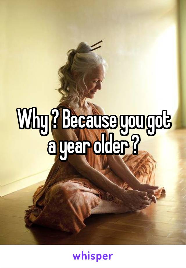 Why ? Because you got a year older ?
