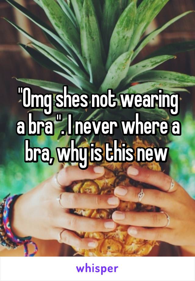 "Omg shes not wearing a bra ". I never where a bra, why is this new 
