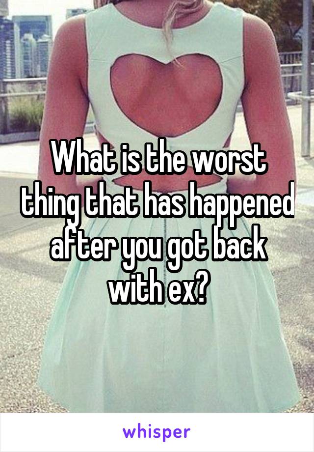 What is the worst thing that has happened after you got back with ex?