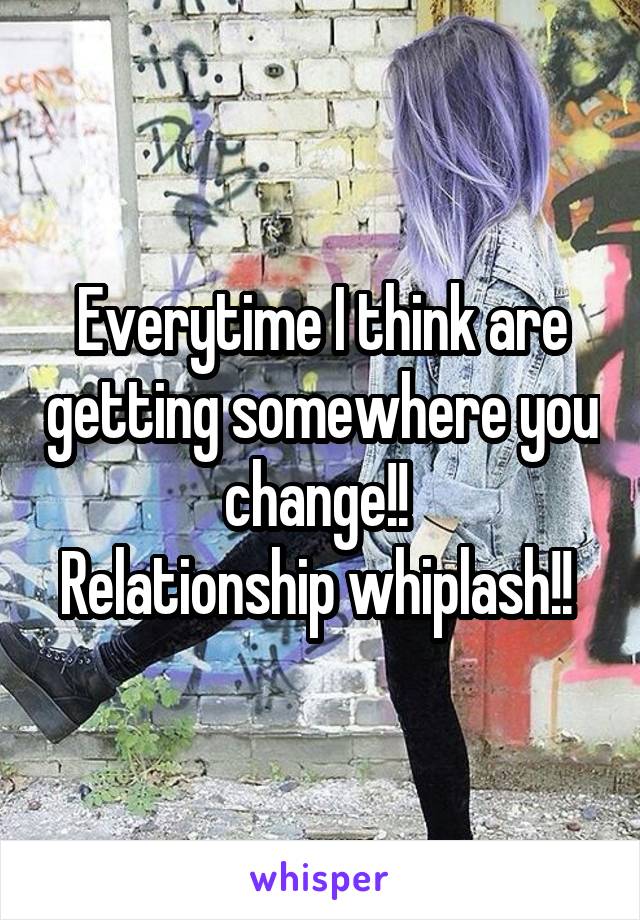 Everytime I think are getting somewhere you change!! 
Relationship whiplash!! 