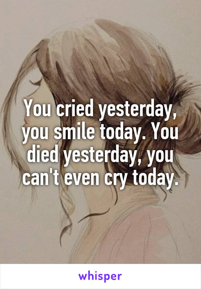 You cried yesterday, you smile today. You died yesterday, you can't even cry today.