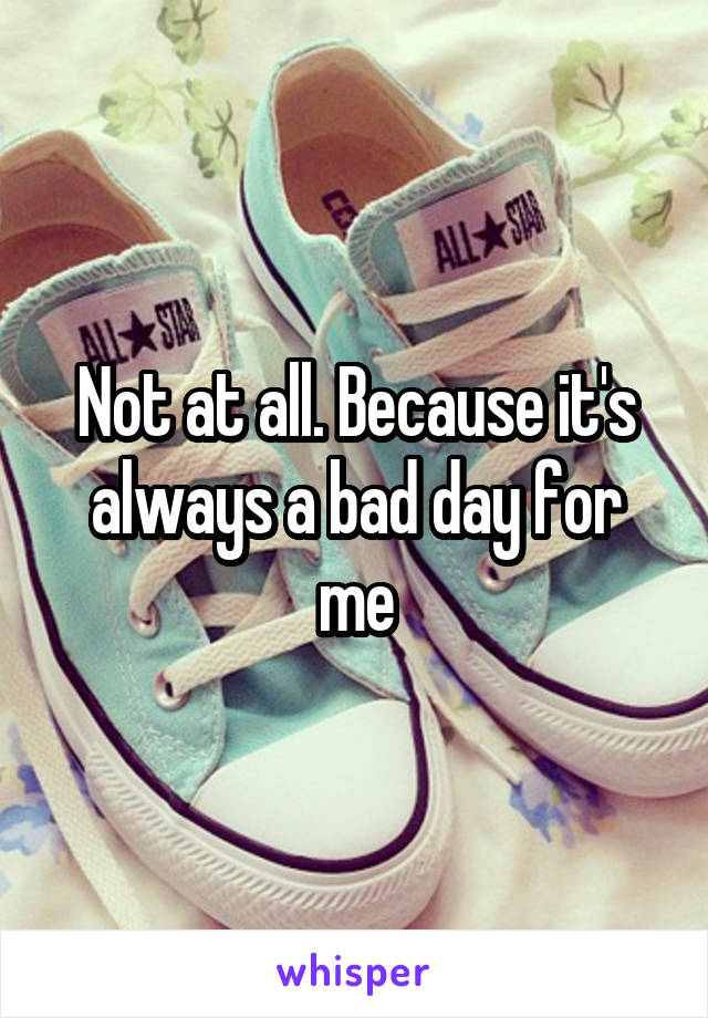Not at all. Because it's always a bad day for me