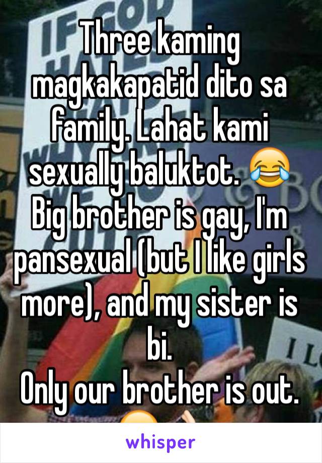 Three kaming magkakapatid dito sa family. Lahat kami sexually baluktot. 😂 Big brother is gay, I'm pansexual (but I like girls more), and my sister is bi. 
Only our brother is out.  😂👌🏻
