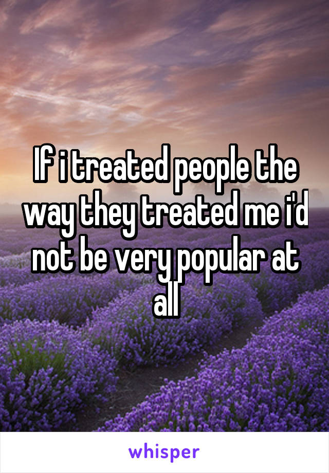 If i treated people the way they treated me i'd not be very popular at all