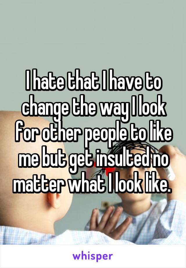 I hate that I have to change the way I look for other people to like me but get insulted no matter what I look like. 