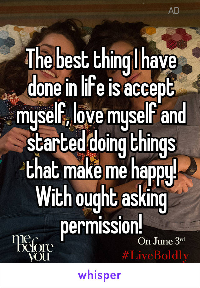 The best thing I have done in life is accept myself, love myself and started doing things that make me happy! With ought asking permission!