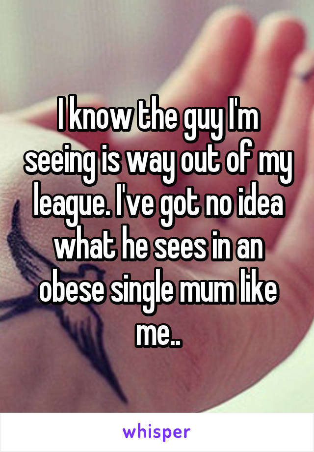 I know the guy I'm seeing is way out of my league. I've got no idea what he sees in an obese single mum like me..