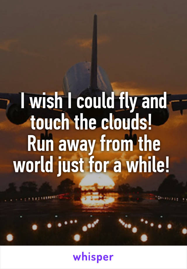 I wish I could fly and touch the clouds! 
Run away from the world just for a while! 