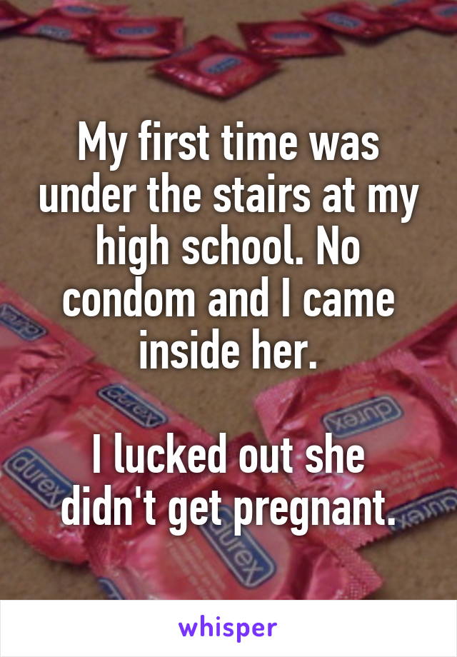 My first time was under the stairs at my high school. No condom and I came inside her.

I lucked out she didn't get pregnant.