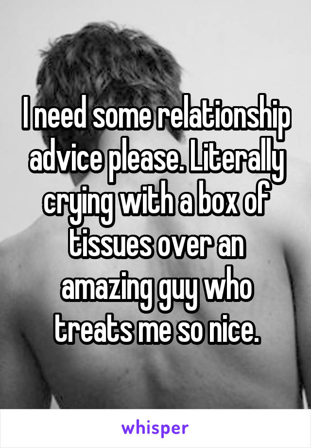 I need some relationship advice please. Literally crying with a box of tissues over an amazing guy who treats me so nice.