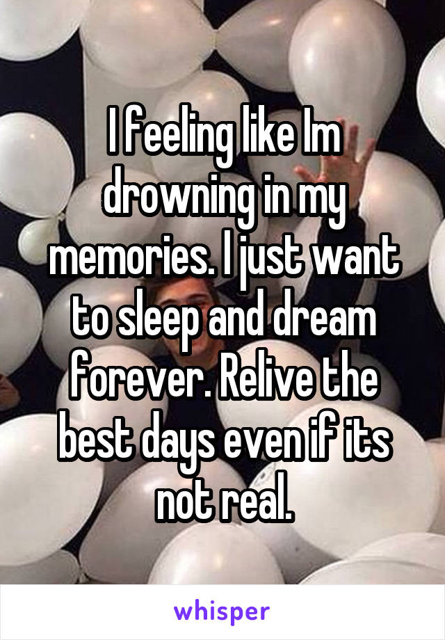 I feeling like Im drowning in my memories. I just want to sleep and dream forever. Relive the best days even if its not real.