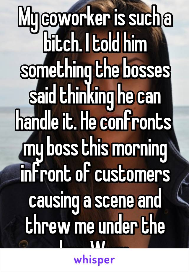 My coworker is such a bitch. I told him something the bosses said thinking he can handle it. He confronts  my boss this morning infront of customers causing a scene and threw me under the bus. Wow 