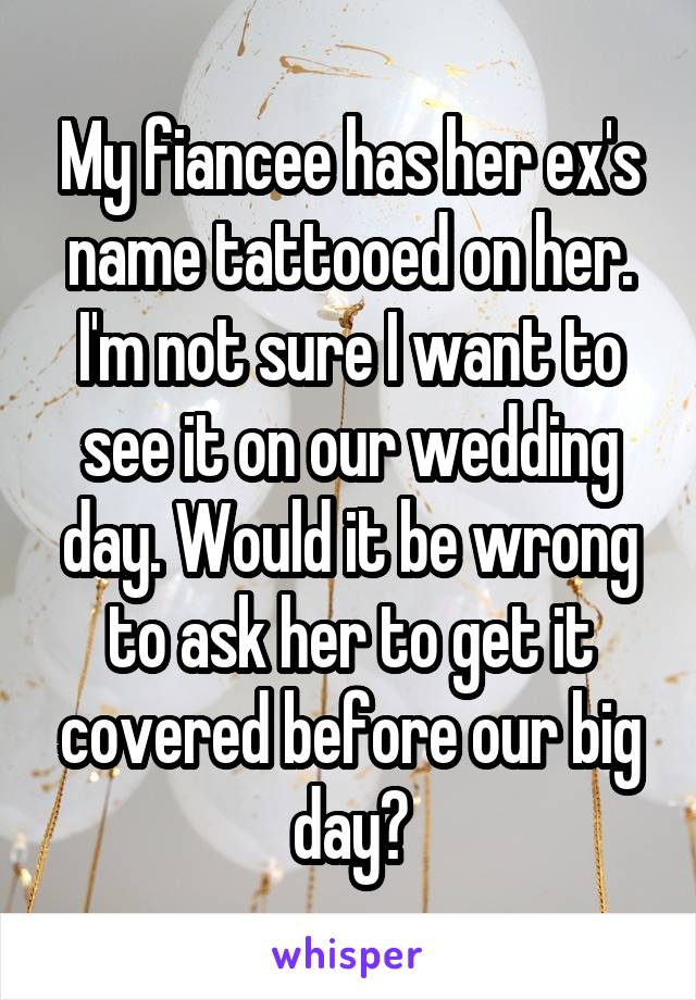 My fiancee has her ex's name tattooed on her. I'm not sure I want to see it on our wedding day. Would it be wrong to ask her to get it covered before our big day?