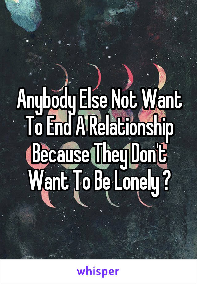 Anybody Else Not Want To End A Relationship Because They Don't Want To Be Lonely ?