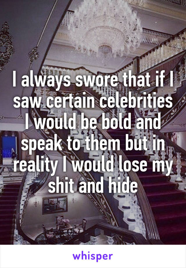 I always swore that if I saw certain celebrities I would be bold and speak to them but in reality I would lose my shit and hide