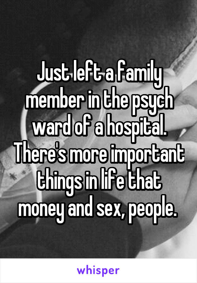 Just left a family member in the psych ward of a hospital. There's more important things in life that money and sex, people. 