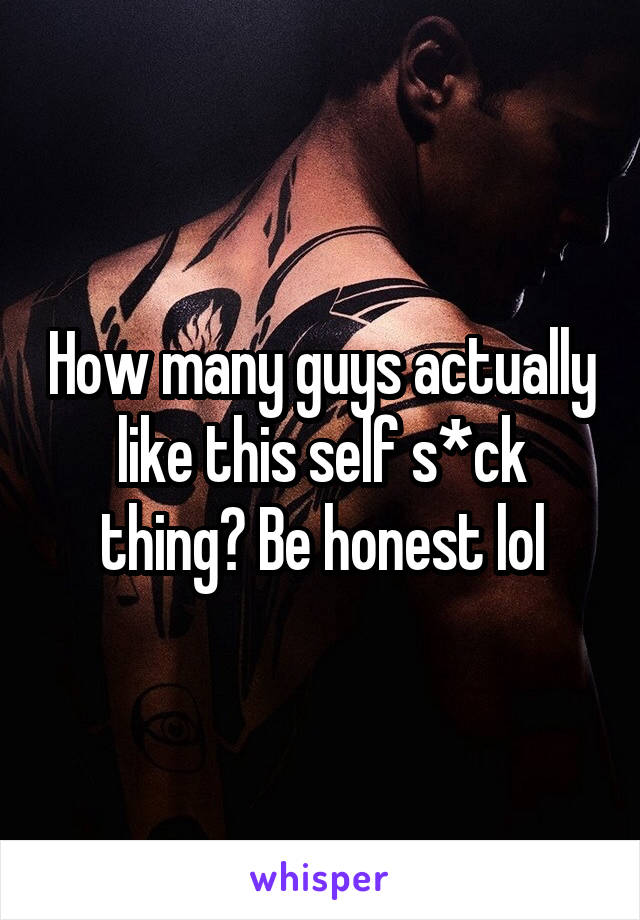 How many guys actually like this self s*ck thing? Be honest lol