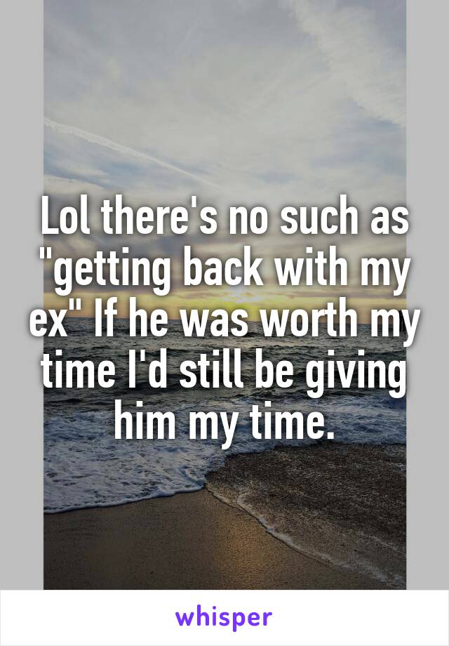 Lol there's no such as "getting back with my ex" If he was worth my time I'd still be giving him my time.