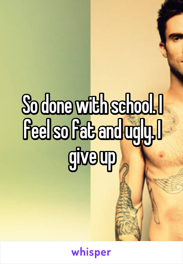 So done with school. I feel so fat and ugly. I give up