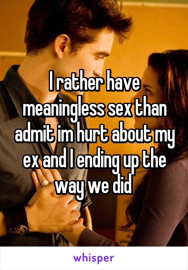 I rather have meaningless sex than admit im hurt about my ex and I ending up the way we did 
