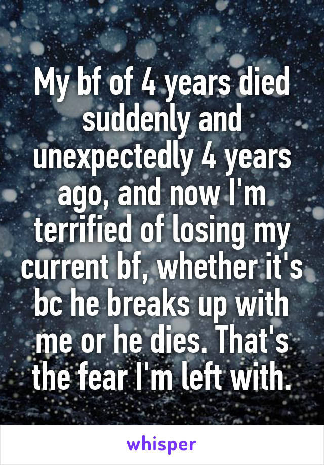 My bf of 4 years died suddenly and unexpectedly 4 years ago, and now I'm terrified of losing my current bf, whether it's bc he breaks up with me or he dies. That's the fear I'm left with.