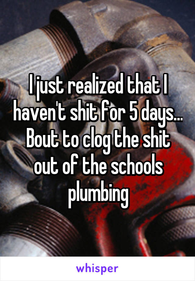 I just realized that I haven't shit for 5 days... Bout to clog the shit out of the schools plumbing