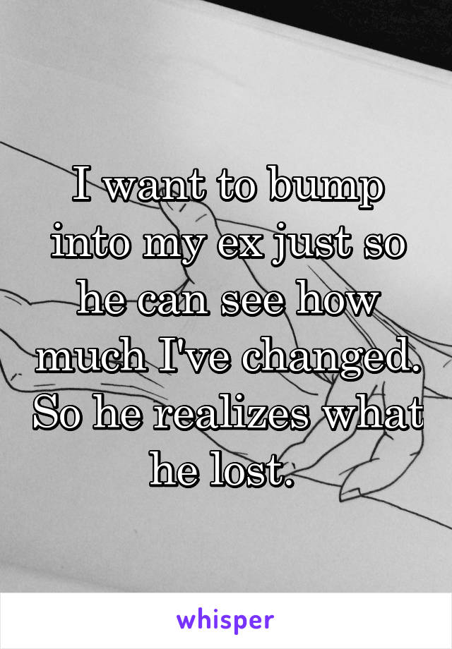 I want to bump into my ex just so he can see how much I've changed. So he realizes what he lost. 