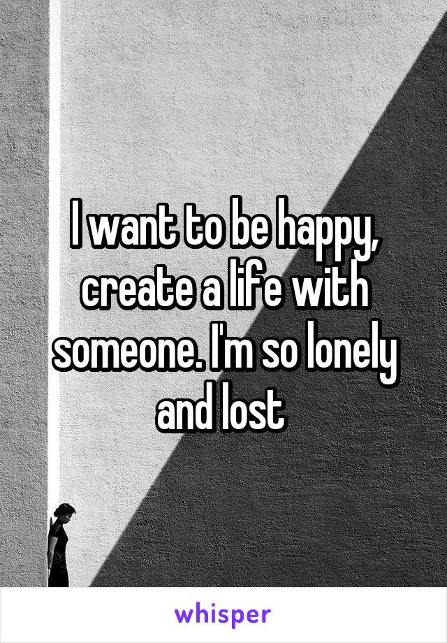 I want to be happy, create a life with someone. I'm so lonely and lost 