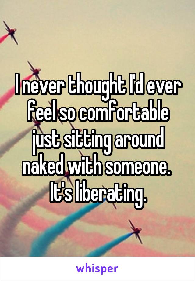 I never thought I'd ever feel so comfortable just sitting around naked with someone.  It's liberating.