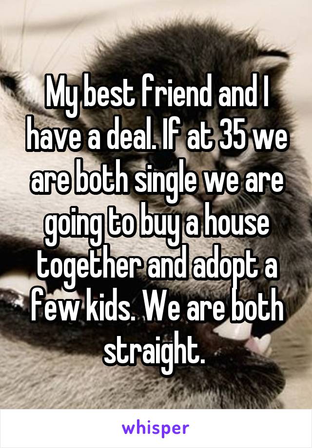 My best friend and I have a deal. If at 35 we are both single we are going to buy a house together and adopt a few kids. We are both straight. 