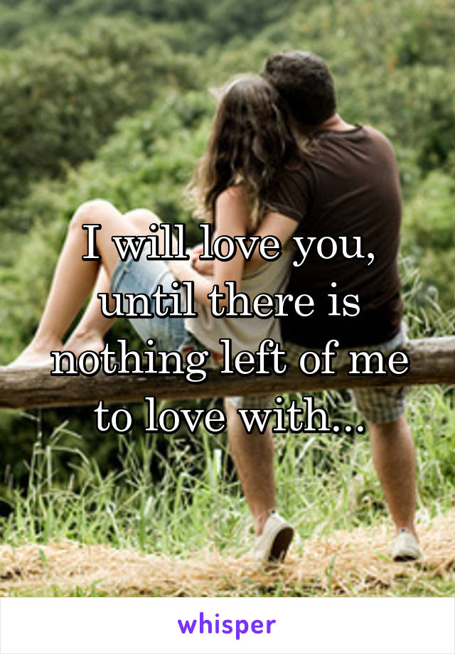 I will love you, until there is nothing left of me to love with...