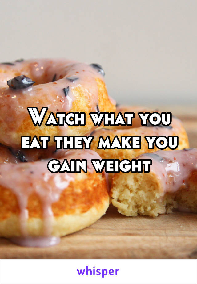 Watch what you eat they make you gain weight