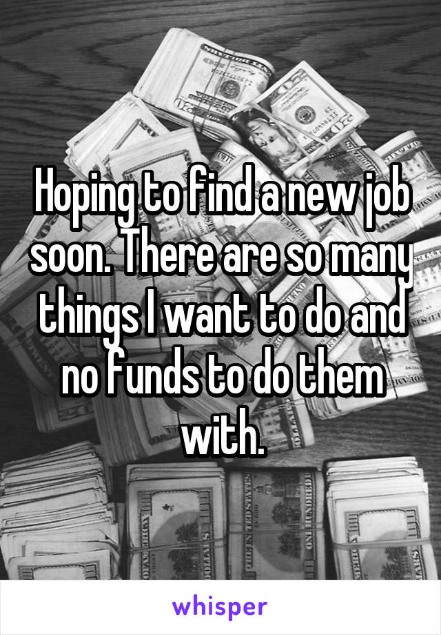 Hoping to find a new job soon. There are so many things I want to do and no funds to do them with.