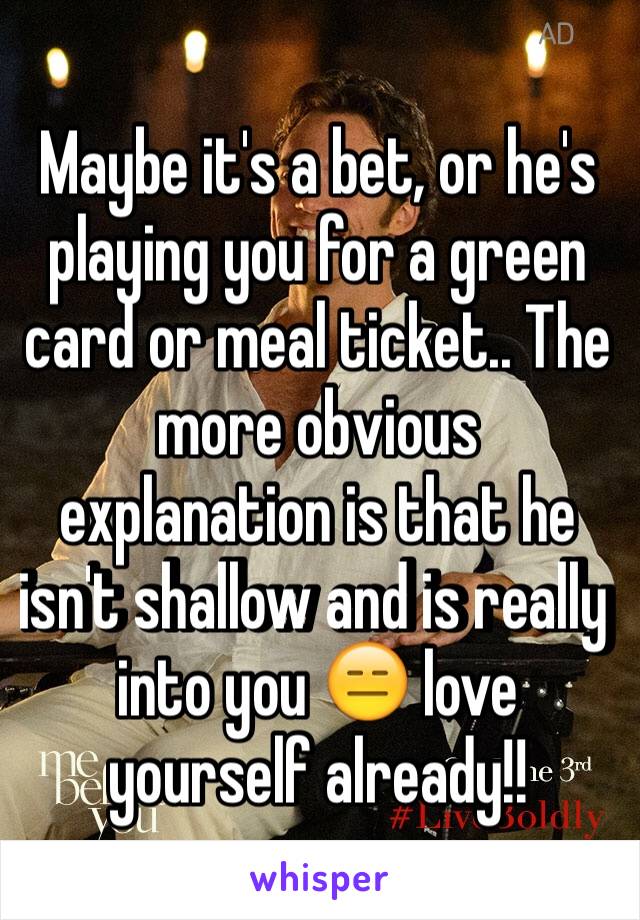 Maybe it's a bet, or he's playing you for a green card or meal ticket.. The more obvious explanation is that he isn't shallow and is really into you 😑 love yourself already!! 