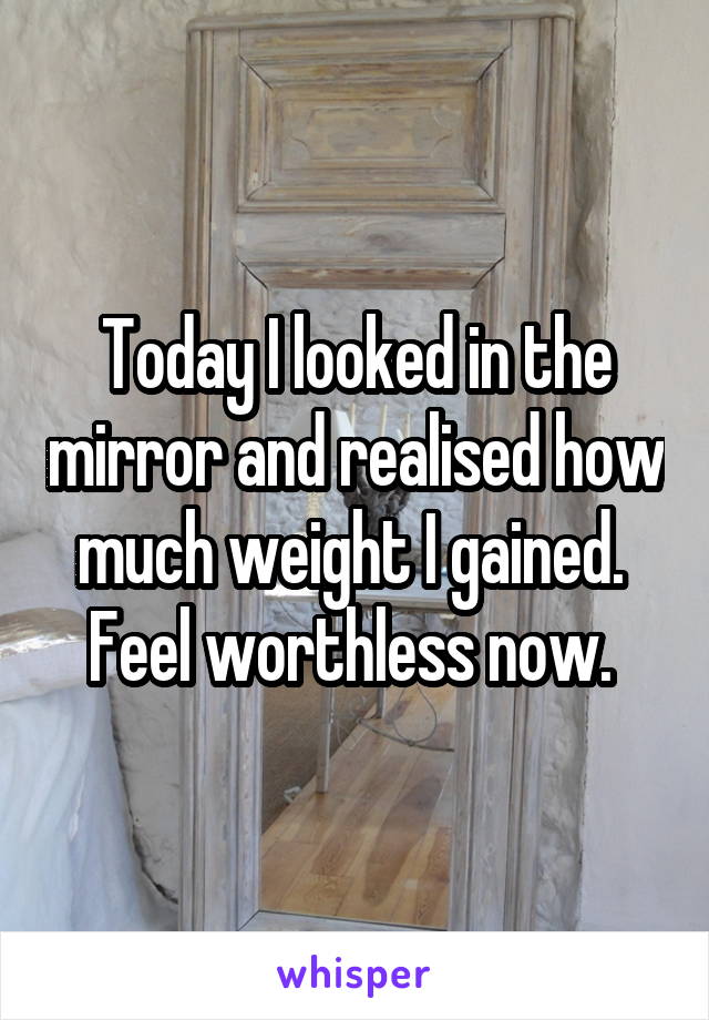 Today I looked in the mirror and realised how much weight I gained.  Feel worthless now. 