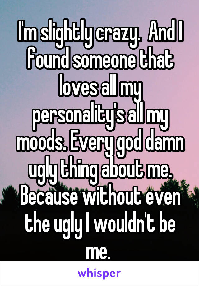 I'm slightly crazy.  And I found someone that loves all my personality's all my moods. Every god damn ugly thing about me. Because without even the ugly I wouldn't be me. 